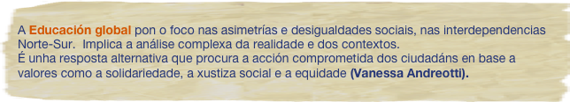 A Educación global pon o foco nas asimetrías e desigualdades sociais, nas interdependencias Norte-Sur.  Implica a análise complexa da realidade e dos contextos. 
É unha resposta alternativa que procura a acción comprometida dos ciudadáns en base a valores como a solidariedade, a xustiza social e a equidade (Vanessa Andreotti). 

